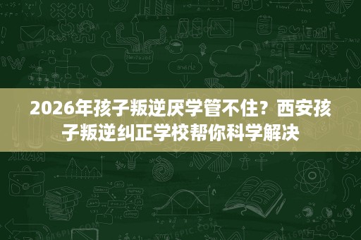 2026年孩子叛逆厌学管不住?西安孩子叛逆纠正学校帮你科学解决 2026年孩子叛逆厌学管不住?西安孩子叛逆纠正学校帮你科学解决