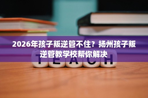 2026年孩子叛逆管不住？扬州孩子叛逆管教学校帮你解决