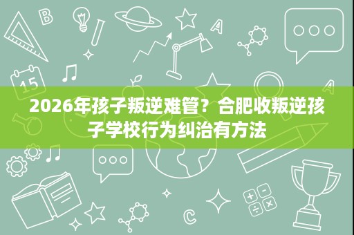 2026年孩子叛逆难管？合肥收叛逆孩子学校行为纠治有方法