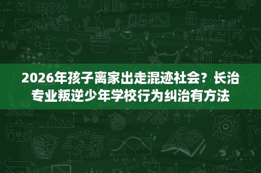 2026年孩子离家出走混迹社会?长治专业叛逆少年学校行为纠治有方法 2026年孩子离家出走混迹社会?长治专业叛逆少年学校行为纠治有方法