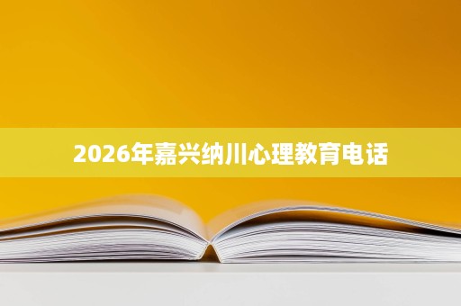2026年嘉兴纳川心理教育电话 2026年嘉兴纳川心理教育电话