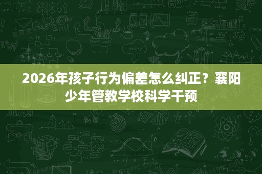 2026年孩子行为偏差怎么纠正?襄阳少年管教学校科学干预 2026年孩子行为偏差怎么纠正?襄阳少年管教学校科学干预