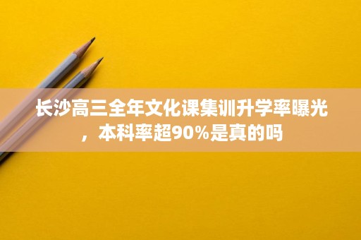 长沙高三全年文化课集训升学率曝光,本科率超90%是真的吗 长沙高三全年文化课集训升学率曝光,本科率超90%是真的吗