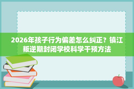 2026年孩子行为偏差怎么纠正?镇江叛逆期封闭学校科学干预方法 2026年孩子行为偏差怎么纠正?镇江叛逆期封闭学校科学干预方法