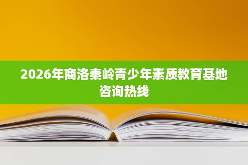 2026年商洛秦岭青少年素质教育基地咨询热线 2026年商洛秦岭青少年素质教育基地咨询热线