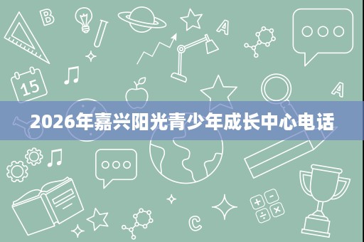 2026年嘉兴阳光青少年成长中心电话 2026年嘉兴阳光青少年成长中心电话