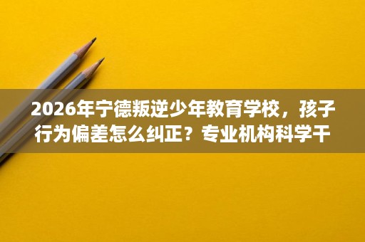 2026年宁德叛逆少年教育学校,孩子行为偏差怎么纠正?专业机构科学干预 2026年宁德叛逆少年教育学校,孩子行为偏差怎么纠正?专业机构科学干预