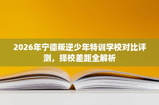 2026年宁德叛逆少年特训学校对比评测,择校差距全解析 2026年宁德叛逆少年特训学校对比评测,择校差距全解析