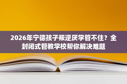 2026年宁德孩子叛逆厌学管不住?全封闭式管教学校帮你解决难题 2026年宁德孩子叛逆厌学管不住?全封闭式管教学校帮你解决难题