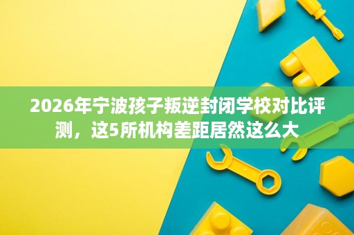 2026年宁波孩子叛逆封闭学校对比评测,这5所机构差距居然这么大 2026年宁波孩子叛逆封闭学校对比评测,这5所机构差距居然这么大