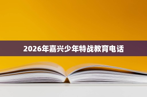 2026年嘉兴少年特战教育电话 2026年嘉兴少年特战教育电话