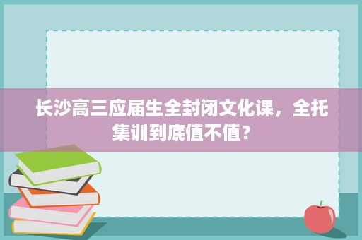 长沙高三应届生全封闭文化课,全托集训到底值不值? 长沙高三应届生全封闭文化课,全托集训到底值不值?