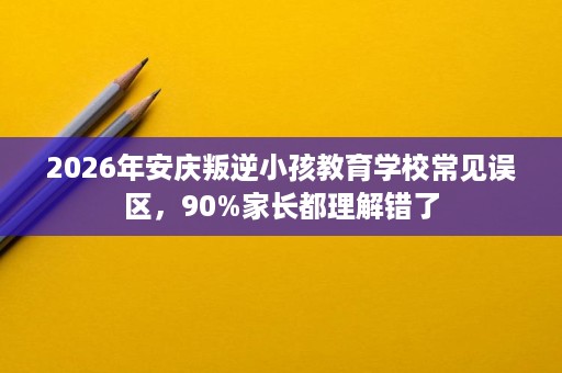 2026年安庆叛逆小孩教育学校常见误区,90%家长都理解错了 2026年安庆叛逆小孩教育学校常见误区,90%家长都理解错了