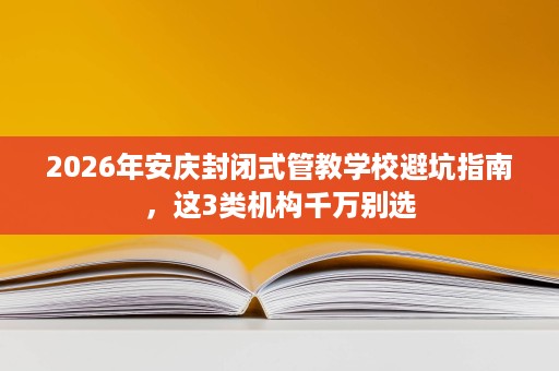 2026年安庆封闭式管教学校避坑指南,这3类机构千万别选 2026年安庆封闭式管教学校避坑指南,这3类机构千万别选