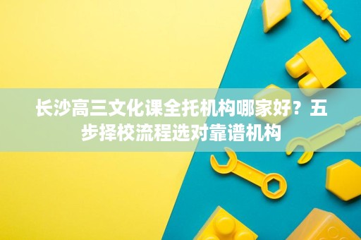 长沙高三文化课全托机构哪家好?五步择校流程选对靠谱机构 长沙高三文化课全托机构哪家好?五步择校流程选对靠谱机构