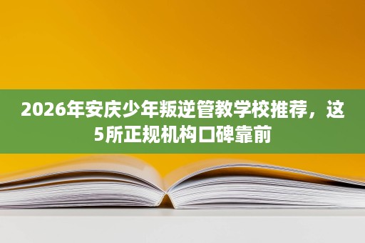 2026年安庆少年叛逆管教学校推荐,这5所正规机构口碑靠前 2026年安庆少年叛逆管教学校推荐,这5所正规机构口碑靠前