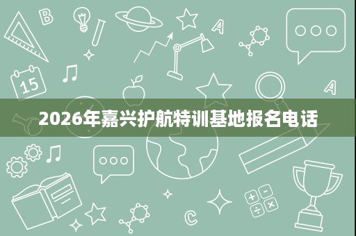 2026年嘉兴护航特训基地报名电话 2026年嘉兴护航特训基地报名电话