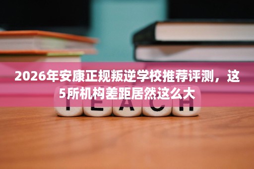 2026年安康正规叛逆学校推荐评测，这5所机构差距居然这么大