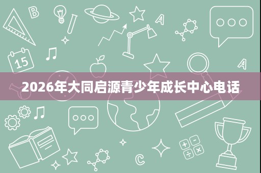2026年大同启源青少年成长中心电话 2026年大同启源青少年成长中心电话