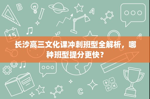 长沙高三文化课冲刺班型全解析,哪种班型提分更快? 长沙高三文化课冲刺班型全解析,哪种班型提分更快?