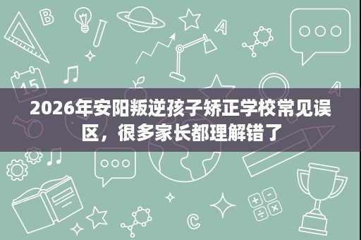 2026年安阳叛逆孩子矫正学校常见误区,很多家长都理解错了 2026年安阳叛逆孩子矫正学校常见误区,很多家长都理解错了