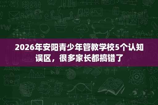 2026年安阳青少年管教学校5个认知误区，很多家长都搞错了