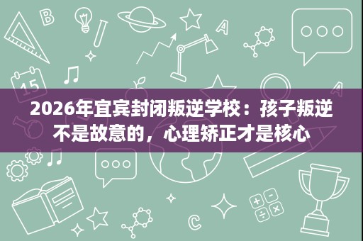 2026年宜宾封闭叛逆学校：孩子叛逆不是故意的，心理矫正才是核心