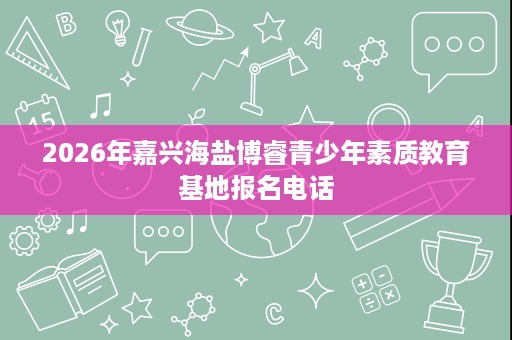 2026年嘉兴海盐博睿青少年素质教育基地报名电话 2026年嘉兴海盐博睿青少年素质教育基地报名电话