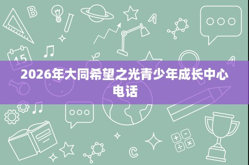 2026年大同希望之光青少年成长中心电话 2026年大同希望之光青少年成长中心电话
