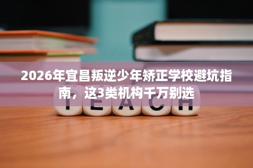 2026年宜昌叛逆少年矫正学校避坑指南，这3类机构千万别选