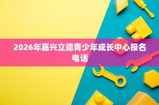 2026年嘉兴立德青少年成长中心报名电话 2026年嘉兴立德青少年成长中心报名电话