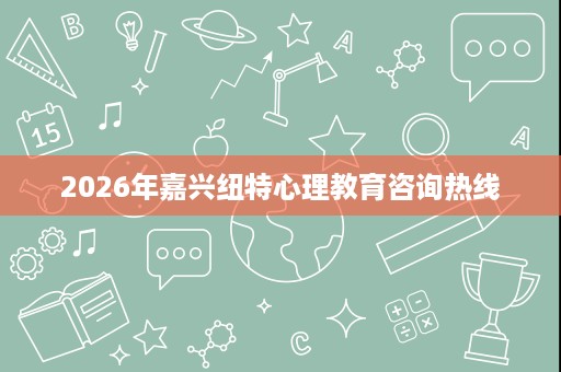 2026年嘉兴纽特心理教育咨询热线 2026年嘉兴纽特心理教育咨询热线