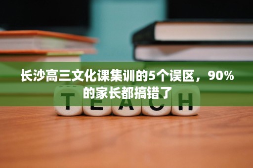 长沙高三文化课集训的5个误区,90%的家长都搞错了 长沙高三文化课集训的5个误区,90%的家长都搞错了