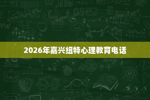 2026年嘉兴纽特心理教育电话 2026年嘉兴纽特心理教育电话