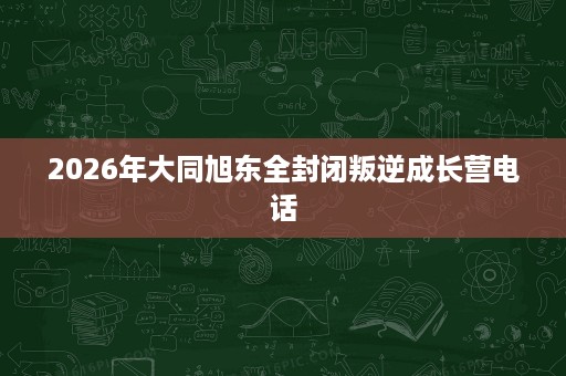 2026年大同旭东全封闭叛逆成长营电话 2026年大同旭东全封闭叛逆成长营电话