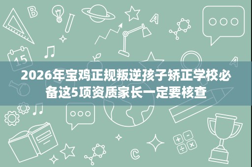 2026年宝鸡正规叛逆孩子矫正学校必备这5项资质家长一定要核查 2026年宝鸡正规叛逆孩子矫正学校必备这5项资质家长一定要核查