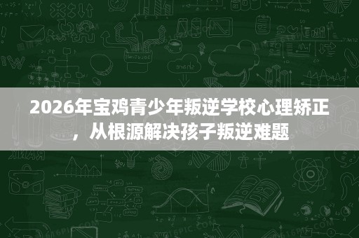 2026年宝鸡青少年叛逆学校心理矫正,从根源解决孩子叛逆难题 2026年宝鸡青少年叛逆学校心理矫正,从根源解决孩子叛逆难题