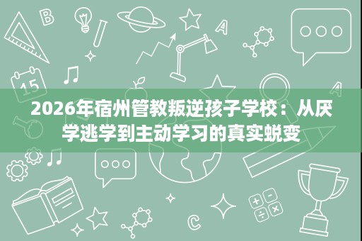 2026年宿州管教叛逆孩子学校:从厌学逃学到主动学习的真实蜕变 2026年宿州管教叛逆孩子学校:从厌学逃学到主动学习的真实蜕变