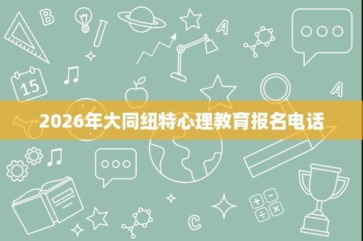 2026年大同纽特心理教育报名电话 2026年大同纽特心理教育报名电话