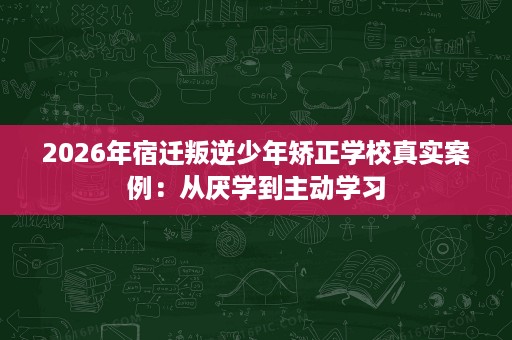 2026年宿迁叛逆少年矫正学校真实案例：从厌学到主动学习