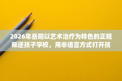 2026年岳阳以艺术治疗为特色的正规叛逆孩子学校,用非语言方式打开孩子内心 2026年岳阳以艺术治疗为特色的正规叛逆孩子学校,用非语言方式打开孩子内心