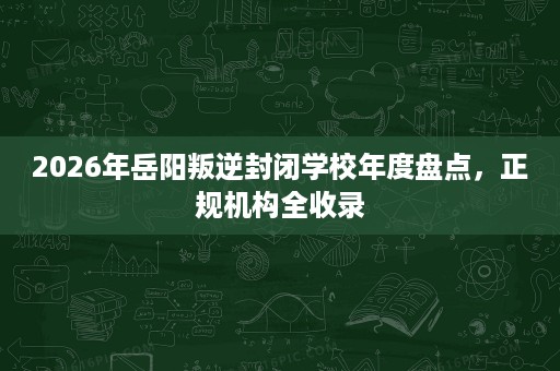 2026年岳阳叛逆封闭学校年度盘点,正规机构全收录 2026年岳阳叛逆封闭学校年度盘点,正规机构全收录