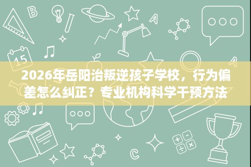 2026年岳阳治叛逆孩子学校，行为偏差怎么纠正？专业机构科学干预方法