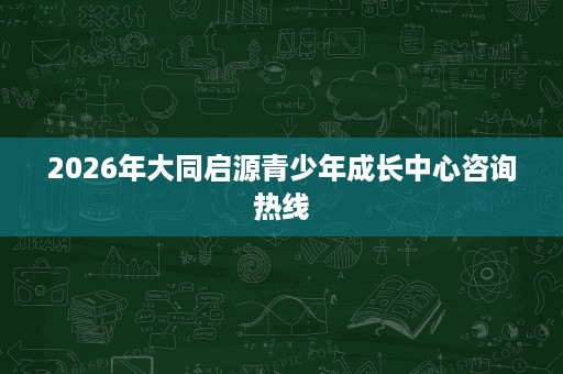 2026年大同启源青少年成长中心咨询热线 2026年大同启源青少年成长中心咨询热线