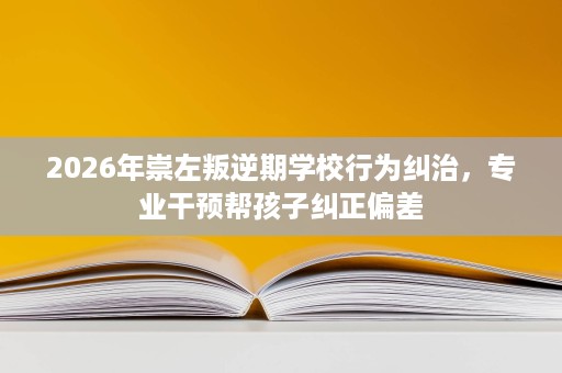 2026年崇左叛逆期学校行为纠治,专业干预帮孩子纠正偏差 2026年崇左叛逆期学校行为纠治,专业干预帮孩子纠正偏差