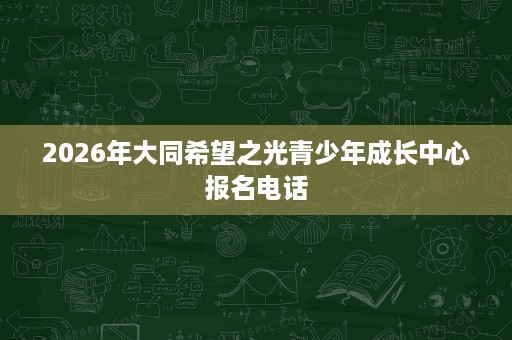 2026年大同希望之光青少年成长中心报名电话 2026年大同希望之光青少年成长中心报名电话