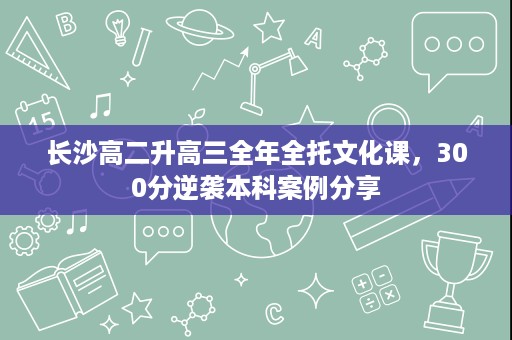 长沙高二升高三全年全托文化课,300分逆袭本科案例分享 长沙高二升高三全年全托文化课,300分逆袭本科案例分享