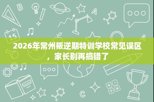 2026年常州叛逆期特训学校常见误区,家长别再搞错了 2026年常州叛逆期特训学校常见误区,家长别再搞错了