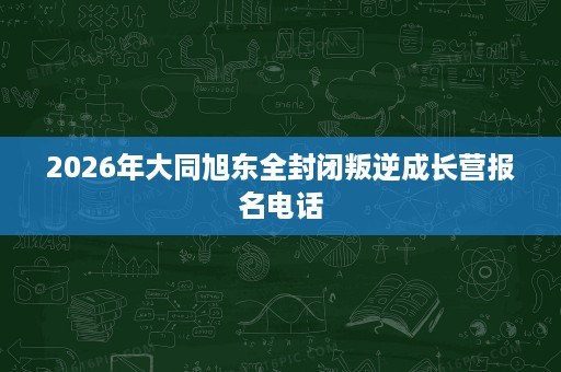 2026年大同旭东全封闭叛逆成长营报名电话 2026年大同旭东全封闭叛逆成长营报名电话