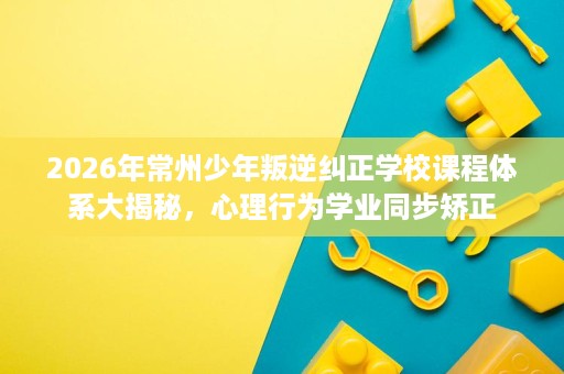 2026年常州少年叛逆纠正学校课程体系大揭秘,心理行为学业同步矫正 2026年常州少年叛逆纠正学校课程体系大揭秘,心理行为学业同步矫正